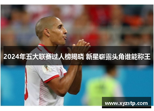 2024年五大联赛过人榜揭晓 新星崭露头角谁能称王