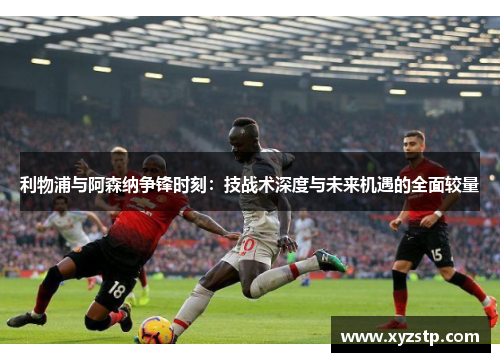 利物浦与阿森纳争锋时刻：技战术深度与未来机遇的全面较量
