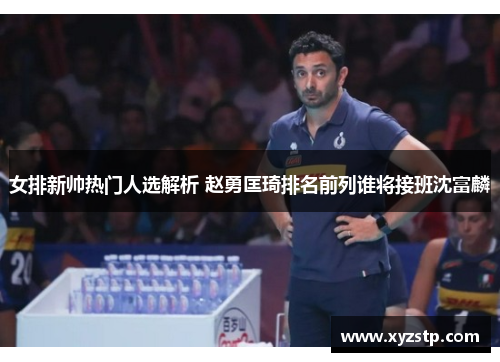女排新帅热门人选解析 赵勇匡琦排名前列谁将接班沈富麟