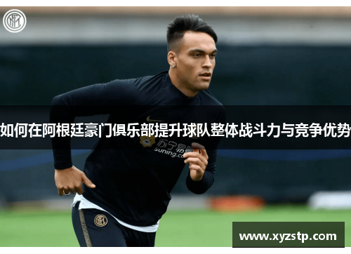 如何在阿根廷豪门俱乐部提升球队整体战斗力与竞争优势 如何在阿根廷豪门俱乐部提升球队整体战斗力与竞争优势