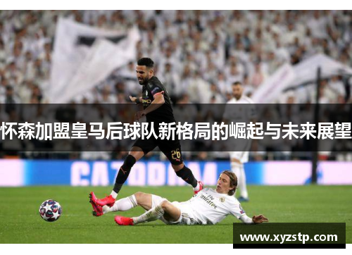 怀森加盟皇马后球队新格局的崛起与未来展望