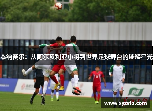 本纳赛尔：从阿尔及利亚小将到世界足球舞台的璀璨星光